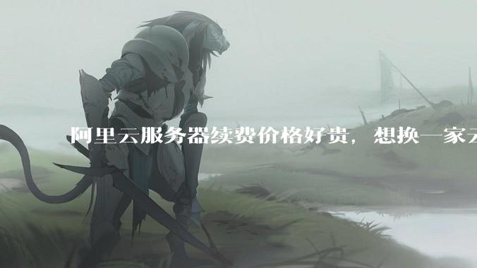 阿里云服务器续费价格好贵，想换一家云服务厂商，该怎么选择？
